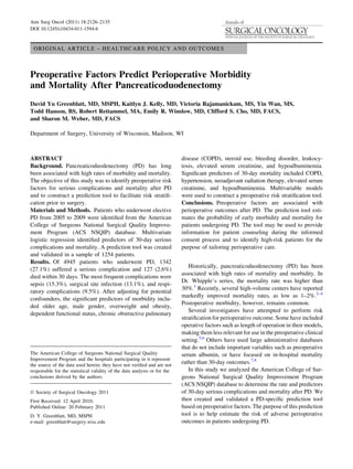 ORIGINAL ARTICLE – HEALTHCARE POLICY AND OUTCOMES
Preoperative Factors Predict Perioperative Morbidity
and Mortality After Pancreaticoduodenectomy
David Yu Greenblatt, MD, MSPH, Kaitlyn J. Kelly, MD, Victoria Rajamanickam, MS, Yin Wan, MS,
Todd Hanson, BS, Robert Rettammel, MA, Emily R. Winslow, MD, Clifford S. Cho, MD, FACS,
and Sharon M. Weber, MD, FACS
Department of Surgery, University of Wisconsin, Madison, WI
ABSTRACT
Background. Pancreaticoduodenectomy (PD) has long
been associated with high rates of morbidity and mortality.
The objective of this study was to identify preoperative risk
factors for serious complications and mortality after PD
and to construct a prediction tool to facilitate risk stratiﬁ-
cation prior to surgery.
Materials and Methods. Patients who underwent elective
PD from 2005 to 2009 were identiﬁed from the American
College of Surgeons National Surgical Quality Improve-
ment Program (ACS NSQIP) database. Multivariate
logistic regression identiﬁed predictors of 30-day serious
complications and mortality. A prediction tool was created
and validated in a sample of 1254 patients.
Results. Of 4945 patients who underwent PD, 1342
(27.1%) suffered a serious complication and 127 (2.6%)
died within 30 days. The most frequent complications were
sepsis (15.3%), surgical site infection (13.1%), and respi-
ratory complications (9.5%). After adjusting for potential
confounders, the signiﬁcant predictors of morbidity inclu-
ded older age, male gender, overweight and obesity,
dependent functional status, chronic obstructive pulmonary
disease (COPD), steroid use, bleeding disorder, leukocy-
tosis, elevated serum creatinine, and hypoalbuminemia.
Signiﬁcant predictors of 30-day mortality included COPD,
hypertension, neoadjuvant radiation therapy, elevated serum
creatinine, and hypoalbuminemia. Multivariable models
were used to construct a preoperative risk stratiﬁcation tool.
Conclusions. Preoperative factors are associated with
perioperative outcomes after PD. The prediction tool esti-
mates the probability of early morbidity and mortality for
patients undergoing PD. The tool may be used to provide
information for patient counseling during the informed
consent process and to identify high-risk patients for the
purpose of tailoring perioperative care.
Historically, pancreaticoduodenectomy (PD) has been
associated with high rates of mortality and morbidity. In
Dr. Whipple’s series, the mortality rate was higher than
30%.1
Recently, several high-volume centers have reported
markedly improved mortality rates, as low as 1–2%.2–4
Postoperative morbidity, however, remains common.
Several investigators have attempted to perform risk
stratiﬁcation for perioperative outcome. Some have included
operative factors such as length of operation in their models,
making them less relevant for use in the preoperative clinical
setting.5,6
Others have used large administrative databases
that do not include important variables such as preoperative
serum albumin, or have focused on in-hospital mortality
rather than 30-day outcomes.7,8
In this study we analyzed the American College of Sur-
geons National Surgical Quality Improvement Program
(ACS NSQIP) database to determine the rate and predictors
of 30-day serious complications and mortality after PD. We
then created and validated a PD-speciﬁc prediction tool
based on preoperative factors. The purpose of this prediction
tool is to help estimate the risk of adverse perioperative
outcomes in patients undergoing PD.
The American College of Surgeons National Surgical Quality
Improvement Program and the hospitals participating in it represent
the source of the data used herein; they have not veriﬁed and are not
responsible for the statistical validity of the data analysis or for the
conclusions derived by the authors.
Ó Society of Surgical Oncology 2011
First Received: 12 April 2010;
Published Online: 20 February 2011
D. Y. Greenblatt, MD, MSPH
e-mail: greenblatt@surgery.wisc.edu
Ann Surg Oncol (2011) 18:2126–2135
DOI 10.1245/s10434-011-1594-6
 