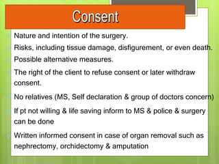  Nature and intention of the surgery.
 Risks, including tissue damage, disfigurement, or even death.
 Possible alternative measures.
 The right of the client to refuse consent or later withdraw
consent.
 No relatives (MS, Self declaration & group of doctors concern)
 If pt not willing & life saving inform to MS & police & surgery
can be done
 Written informed consent in case of organ removal such as
nephrectomy, orchidectomy & amputation
 
