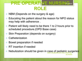 PRE OPERATIVE NURSING
ROLE
10/13/2020
SHRI VINOBA BHAVE CIVIL HOSPITAL,
SILVASSA
18
 NBM (Depends on the surgery & age)
 Educating the patient about the reason for NPO status
may help with adherence .
 Patient will likely need to be there 1 to 2 hours prior to
scheduled procedure.(OPD Base case)
 Skin Preparation (depends on surgery)
 Catheterization
 Bowel preparation if needed
 RT insertion if needed
 Nebulization should be given in case of pediatric surgeries
 