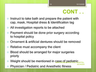 CONT . .
 Instruct to take bath and prepare the patient with
cap, mask, Hospital dress & Identification tag
 All investigation reports to be attached
 Payment should be done prior surgery according
to hospital policy
 Ornament & artificial dentures should be removed
 Relative must accompany the client
 Blood should be arranged for major surgeries
priorly
 Weight should be mentioned in case of pediatric
 Physician / Pediatric and Anesthetic fitness
10/13/2020
SHRI VINOBA BHAVE CIVIL HOSPITAL,
SILVASSA
19
 