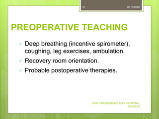 PREOPERATIVE TEACHING
10/13/2020
SHRI VINOBA BHAVE CIVIL HOSPITAL,
SILVASSA
21
 Deep breathing (incentive spirometer),
coughing, leg exercises, ambulation.
 Recovery room orientation.
 Probable postoperative therapies.
 