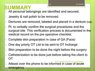 SUMMARY
10/13/2020
SHRI VINOBA BHAVE CIVIL HOSPITAL,
SILVASSA
23
 All personal belongings are identified and secured.
 Jewelry & nail polish to be removed.
 Dentures are removed, labeled and placed in a denture cup.
 Pt. to verbally confirm the surgical procedures and the
surgical site. This verification process is documented in the
medical record on the pre operative checklist.
 Complete skin preparation in case of GA (Face)
 One day priorly OT List to be sent to OT Incharge
 Skin preparation to be done the night before the surgery
 Catheterization to be done just before taking the client to
OT
 Atleast over the phone to be informed in case of acute
emergency
 