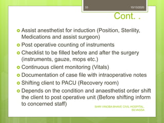 Cont. .
 Assist anesthetist for induction (Position, Sterility,
Medications and assist surgeon)
 Post operative counting of instruments
 Checklist to be filled before and after the surgery
(instruments, gauze, mops etc.)
 Continuous client monitoring (Vitals)
 Documentation of case file with intraoperative notes
 Shifting client to PACU (Recovery room)
 Depends on the condition and anaesthetist order shift
the client to post operative unit (Before shifting inform
to concerned staff)
10/13/2020
SHRI VINOBA BHAVE CIVIL HOSPITAL,
SILVASSA
33
 