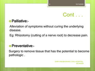 Cont . . .
Palliative:-
Alleviation of symptoms without curing the underlying
disease.
Eg: Rhizotomy (cutting of a nerve root) to decrease pain.
Preventative:-
Surgery to remove tissue that has the potential to become
pathologic .
10/13/2020
SHRI VINOBA BHAVE CIVIL HOSPITAL,
SILVASSA
8
 