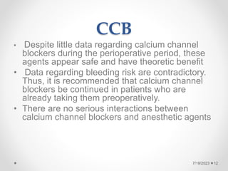 CCB
• Despite little data regarding calcium channel
blockers during the perioperative period, these
agents appear safe and have theoretic benefit
• Data regarding bleeding risk are contradictory.
Thus, it is recommended that calcium channel
blockers be continued in patients who are
already taking them preoperatively.
• There are no serious interactions between
calcium channel blockers and anesthetic agents
12
7/19/2023
 
