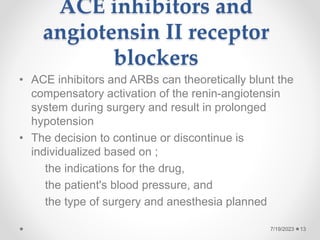 ACE inhibitors and
angiotensin II receptor
blockers
• ACE inhibitors and ARBs can theoretically blunt the
compensatory activation of the renin-angiotensin
system during surgery and result in prolonged
hypotension
• The decision to continue or discontinue is
individualized based on ;
the indications for the drug,
the patient's blood pressure, and
the type of surgery and anesthesia planned
13
7/19/2023
 