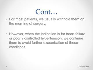 Cont…
• For most patients, we usually withhold them on
the morning of surgery.
• However, when the indication is for heart failure
or poorly controlled hypertension, we continue
them to avoid further exacerbation of these
conditions
14
7/19/2023
 