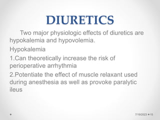 DIURETICS
Two major physiologic effects of diuretics are
hypokalemia and hypovolemia.
Hypokalemia
1.Can theoretically increase the risk of
perioperative arrhythmia
2.Potentiate the effect of muscle relaxant used
during anesthesia as well as provoke paralytic
ileus
15
7/19/2023
 