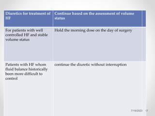 Diuretics for treatment of
HF
Continue based on the assessment of volume
status
For patients with well
controlled HF and stable
volume status
Hold the morning dose on the day of surgery
Patients with HF whom
fluid balance historically
been more difficult to
control
continue the diuretic without interruption
17
7/19/2023
 