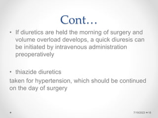 Cont…
• If diuretics are held the morning of surgery and
volume overload develops, a quick diuresis can
be initiated by intravenous administration
preoperatively
• thiazide diuretics
taken for hypertension, which should be continued
on the day of surgery
18
7/19/2023
 