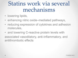 Statins work via several
mechanisms
• lowering lipids,
• enhancing nitric oxide–mediated pathways,
• reducing expression of cytokines and adhesion
molecules,
• and lowering C-reactive protein levels with
associated vasodilatory, anti-inflammatory, and
antithrombotic effects
7/19/2023 21
 