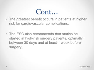 Cont…
• The greatest benefit occurs in patients at higher
risk for cardiovascular complications.
• The ESC also recommends that statins be
started in high-risk surgery patients, optimally
between 30 days and at least 1 week before
surgery.
7/19/2023 22
 