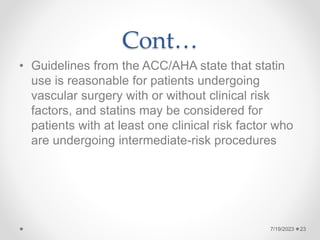 Cont…
• Guidelines from the ACC/AHA state that statin
use is reasonable for patients undergoing
vascular surgery with or without clinical risk
factors, and statins may be considered for
patients with at least one clinical risk factor who
are undergoing intermediate-risk procedures
7/19/2023 23
 