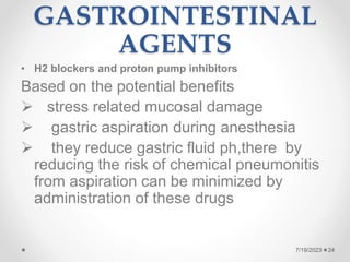 GASTROINTESTINAL
AGENTS
• H2 blockers and proton pump inhibitors
Based on the potential benefits
 stress related mucosal damage
 gastric aspiration during anesthesia
 they reduce gastric fluid ph,there by
reducing the risk of chemical pneumonitis
from aspiration can be minimized by
administration of these drugs
24
7/19/2023
 