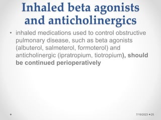 Inhaled beta agonists
and anticholinergics
• inhaled medications used to control obstructive
pulmonary disease, such as beta agonists
(albuterol, salmeterol, formoterol) and
anticholinergic (ipratropium, tiotropium), should
be continued perioperatively
25
7/19/2023
 