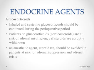 ENDOCRINE AGENTS
Glucocorticoids
• Inhaled and systemic glucocorticoids should be
continued during the perioperative period
• Patients on glucocorticoids (corticosteroids) are at
risk of adrenal insufficiency if steroids are abruptly
withdrawn
• an anesthetic agent, etomidate, should be avoided in
patients at risk for adrenal suppression and adrenal
crisis
26
7/19/2023
 