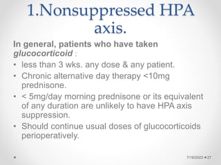 1.Nonsuppressed HPA
axis.
In general, patients who have taken
glucocorticoid :
• less than 3 wks. any dose & any patient.
• Chronic alternative day therapy <10mg
prednisone.
• < 5mg/day morning prednisone or its equivalent
of any duration are unlikely to have HPA axis
suppression.
• Should continue usual doses of glucocorticoids
perioperatively.
7/19/2023 27
 