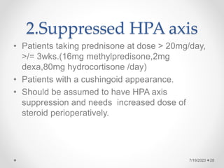 2.Suppressed HPA axis
• Patients taking prednisone at dose > 20mg/day,
>/= 3wks.(16mg methylpredisone,2mg
dexa,80mg hydrocortisone /day)
• Patients with a cushingoid appearance.
• Should be assumed to have HPA axis
suppression and needs increased dose of
steroid perioperatively.
7/19/2023 28
 