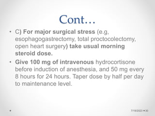 Cont…
• C) For major surgical stress (e.g,
esophagogastrectomy, total proctocolectomy,
open heart surgery) take usual morning
steroid dose.
• Give 100 mg of intravenous hydrocortisone
before induction of anesthesia, and 50 mg every
8 hours for 24 hours. Taper dose by half per day
to maintenance level.
7/19/2023 30
 
