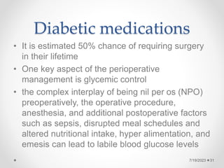 Diabetic medications
• It is estimated 50% chance of requiring surgery
in their lifetime
• One key aspect of the perioperative
management is glycemic control
• the complex interplay of being nil per os (NPO)
preoperatively, the operative procedure,
anesthesia, and additional postoperative factors
such as sepsis, disrupted meal schedules and
altered nutritional intake, hyper alimentation, and
emesis can lead to labile blood glucose levels
7/19/2023 31
 