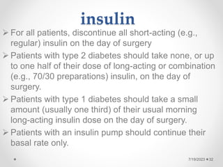 insulin
 For all patients, discontinue all short-acting (e.g.,
regular) insulin on the day of surgery
 Patients with type 2 diabetes should take none, or up
to one half of their dose of long-acting or combination
(e.g., 70/30 preparations) insulin, on the day of
surgery.
 Patients with type 1 diabetes should take a small
amount (usually one third) of their usual morning
long-acting insulin dose on the day of surgery.
 Patients with an insulin pump should continue their
basal rate only.
32
7/19/2023
 