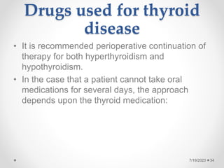 Drugs used for thyroid
disease
• It is recommended perioperative continuation of
therapy for both hyperthyroidism and
hypothyroidism.
• In the case that a patient cannot take oral
medications for several days, the approach
depends upon the thyroid medication:
34
7/19/2023
 