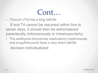 Cont…
• Thyroxin (T4) has a long half-life
If oral T4 cannot be resumed within five to
seven days, it should then be administered
parenterally (intravenously or intramuscularly).
• The antithyroid thionamide medications (methimazole
and propylthiouracil) have a very short half-life
decision individualized
35
7/19/2023
 