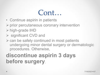 Cont…
• Continue aspirin in patients
 prior percutaneous coronary intervention
 high-grade IHD
 significant CVD and
 can be safely continued in most patients
undergoing minor dental surgery or dermatologic
procedures. Otherwise,
discontinue aspirin 3 days
before surgery.
37
7/19/2023
 