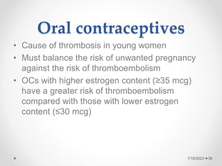 Oral contraceptives
• Cause of thrombosis in young women
• Must balance the risk of unwanted pregnancy
against the risk of thromboembolism
• OCs with higher estrogen content (≥35 mcg)
have a greater risk of thromboembolism
compared with those with lower estrogen
content (≤30 mcg)
38
7/19/2023
 