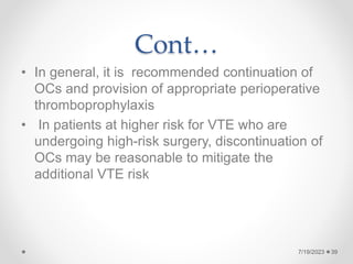 Cont…
• In general, it is recommended continuation of
OCs and provision of appropriate perioperative
thromboprophylaxis
• In patients at higher risk for VTE who are
undergoing high-risk surgery, discontinuation of
OCs may be reasonable to mitigate the
additional VTE risk
39
7/19/2023
 