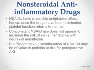 Nonsteroidal Anti-
inflammatory Drugs
• NSAIDs have reversible antiplatelet effects;
hence, once the drugs have been eliminated,
platelet function returns to normal.
• Concomitant NSAID use does not appear to
increase the risk of spinal hematoma with
neuraxial anesthesia
• But Preoperative discontinuation of NSAIDs may
be of value in patients at risk for perioperative
AKI
40
7/19/2023
 