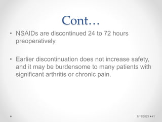 Cont…
• NSAIDs are discontinued 24 to 72 hours
preoperatively
• Earlier discontinuation does not increase safety,
and it may be burdensome to many patients with
significant arthritis or chronic pain.
41
7/19/2023
 