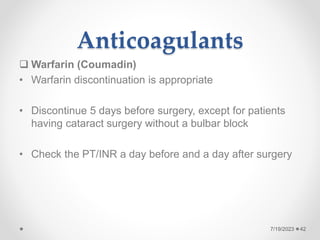 Anticoagulants
 Warfarin (Coumadin)
• Warfarin discontinuation is appropriate
• Discontinue 5 days before surgery, except for patients
having cataract surgery without a bulbar block
• Check the PT/INR a day before and a day after surgery
42
7/19/2023
 