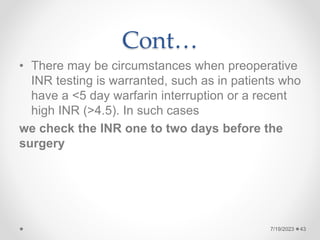 Cont…
• There may be circumstances when preoperative
INR testing is warranted, such as in patients who
have a <5 day warfarin interruption or a recent
high INR (>4.5). In such cases
we check the INR one to two days before the
surgery
7/19/2023 43
 