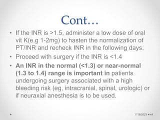 Cont…
• If the INR is >1.5, administer a low dose of oral
vit K(e.g 1-2mg) to hasten the normalization of
PT/INR and recheck INR in the following days.
• Proceed with surgery if the INR is <1.4
• An INR in the normal (<1.3) or near-normal
(1.3 to 1.4) range is important in patients
undergoing surgery associated with a high
bleeding risk (eg, intracranial, spinal, urologic) or
if neuraxial anesthesia is to be used.
44
7/19/2023
 