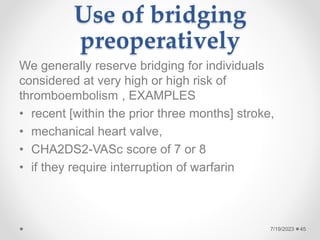 Use of bridging
preoperatively
We generally reserve bridging for individuals
considered at very high or high risk of
thromboembolism , EXAMPLES
• recent [within the prior three months] stroke,
• mechanical heart valve,
• CHA2DS2-VASc score of 7 or 8
• if they require interruption of warfarin
45
7/19/2023
 