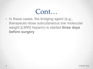 Cont…
• In these cases, the bridging agent (e.g.,
therapeutic-dose subcutaneous low molecular
weight [LMW] heparin) is started three days
before surgery
46
7/19/2023
 