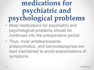 medications for
psychiatric and
psychological problems
• Most medications for psychiatric and
psychological problems should be
continued into the preoperative period.
• Thus, most antidepressants,
antipsychotics, and benzodiazepines are
best maintained to avoid exacerbations of
symptoms.
47
7/19/2023
 