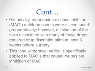 Cont…
• Historically, monoamine oxidase inhibitor
(MAOI) antidepressants were discontinued
preoperatively; however, elimination of the
risks associated with many of these drugs
required drug discontinuation at least 3
weeks before surgery.
• This long withdrawal period is specifically
applied to MAOIs that cause irreversible
inhibition of MAO.
48
7/19/2023
 