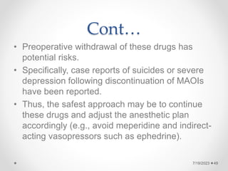 Cont…
• Preoperative withdrawal of these drugs has
potential risks.
• Specifically, case reports of suicides or severe
depression following discontinuation of MAOIs
have been reported.
• Thus, the safest approach may be to continue
these drugs and adjust the anesthetic plan
accordingly (e.g., avoid meperidine and indirect-
acting vasopressors such as ephedrine).
49
7/19/2023
 