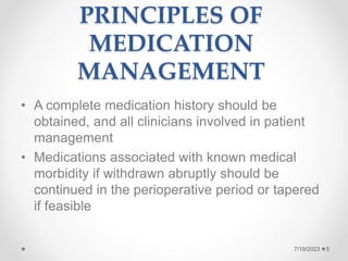 PRINCIPLES OF
MEDICATION
MANAGEMENT
• A complete medication history should be
obtained, and all clinicians involved in patient
management
• Medications associated with known medical
morbidity if withdrawn abruptly should be
continued in the perioperative period or tapered
if feasible
5
7/19/2023
 