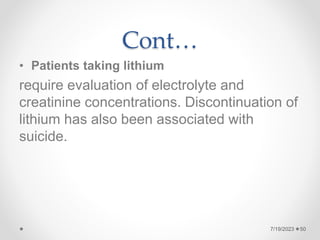 Cont…
• Patients taking lithium
require evaluation of electrolyte and
creatinine concentrations. Discontinuation of
lithium has also been associated with
suicide.
7/19/2023 50
 