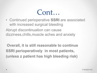 Cont…
• Continued perioperative SSRI are associated
with increased surgical bleeding
Abrupt discontinuation can cause
dizziness,chills,muscle aches and anxiety
Overall, it is still reasonable to continue
SSRI perioperatively in most patients,
(unless z patient has high bleeding risk)
7/19/2023 51
 
