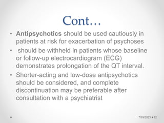 Cont…
• Antipsychotics should be used cautiously in
patients at risk for exacerbation of psychoses
• should be withheld in patients whose baseline
or follow-up electrocardiogram (ECG)
demonstrates prolongation of the QT interval.
• Shorter-acting and low-dose antipsychotics
should be considered, and complete
discontinuation may be preferable after
consultation with a psychiatrist
7/19/2023 52
 