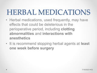 HERBAL MEDICATIONS
• Herbal medications, used frequently, may have
effects that could be deleterious in the
perioperative period, including clotting
abnormalities and interactions with
anesthetics
• It is recommend stopping herbal agents at least
one week before surgery
7/19/2023 53
 