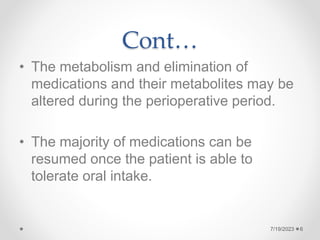 Cont…
• The metabolism and elimination of
medications and their metabolites may be
altered during the perioperative period.
• The majority of medications can be
resumed once the patient is able to
tolerate oral intake.
6
7/19/2023
 
