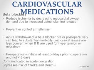CARDIOVASCULAR
MEDICATIONS
Beta blockers
• Reduce ischemia by decreasing myocardial oxygen
demand due to increased catecholamine release
• Prevent or control arrhythmias
• Acute withdrawal of a beta blocker pre or postoperatively
can lead to substantial morbidity (withdrawal issues are
less concern when B B are used for hypertension or
migraine)
• Preoperatively initiate at least 5-7days prior to operation
and not < 3 days
Contraindicated in acute congestion
(increases risk of Stroke and Death ) 7
7/19/2023
 
