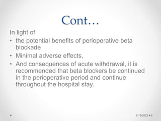 Cont…
In light of
• the potential benefits of perioperative beta
blockade
• Minimal adverse effects,
• And consequences of acute withdrawal, it is
recommended that beta blockers be continued
in the perioperative period and continue
throughout the hospital stay.
7/19/2023 9
 