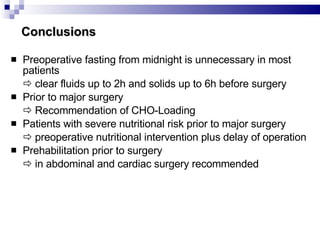 Conclusions Preoperative fasting from midnight is unnecessary in most patients    clear fluids up to 2h and solids up to 6h before surgery Prior to major surgery    Recommendation of CHO-Loading Patients with severe nutritional risk prior to major surgery    preoperative nutritional intervention plus delay of operation Prehabilitation prior to surgery    in abdominal and cardiac surgery recommended 