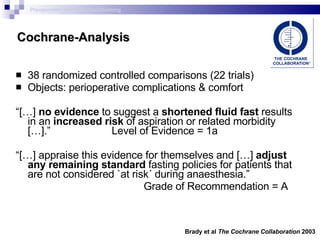 Cochrane-Analysis 38 randomized controlled comparisons (22 trials) Objects: perioperative complications & comfort “ […]  no evidence  to suggest a  shortened fluid fast  results in an  increased risk  of aspiration or related morbidity […].” Level of Evidence  = 1a “ […] appraise this evidence for themselves and […]  adjust any remaining standard  fasting policies for patients that are not considered `at risk´ during anaesthesia.” Grade of Recommendation =  A Brady et al  The Cochrane Collaboration  2003 Preoperative metabolic conditioning 